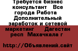 Требуется бизнес-консультант - Все города Работа » Дополнительный заработок и сетевой маркетинг   . Дагестан респ.,Махачкала г.